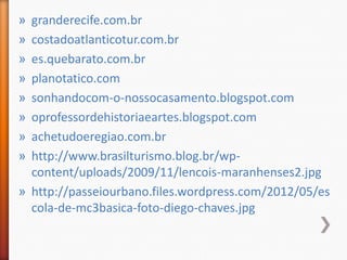 » granderecife.com.br
» costadoatlanticotur.com.br
» es.quebarato.com.br
» planotatico.com
» sonhandocom-o-nossocasamento.blogspot.com
» oprofessordehistoriaeartes.blogspot.com
» achetudoeregiao.com.br
» http://www.brasilturismo.blog.br/wp-
  content/uploads/2009/11/lencois-maranhenses2.jpg
» http://passeiourbano.files.wordpress.com/2012/05/es
  cola-de-mc3basica-foto-diego-chaves.jpg
 