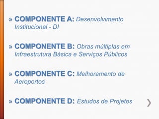 » COMPONENTE A: Desenvolvimento
 Institucional - DI


» COMPONENTE B: Obras múltiplas em
 Infraestrutura Básica e Serviços Públicos


» COMPONENTE C: Melhoramento de
 Aeroportos


» COMPONENTE D: Estudos de Projetos
 