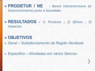 » PRODETUR / NE             - Banco Interamericano de
  Desenvolvimento junto a Sociedade.


» RESULTADOS - 1) Produtos ; 2) Efeitos ; 3)
  Impactos.


» OBJETIVOS
» Geral – Substânciamento da Região Nordeste

» Específico – Atividades em vários Setores
 