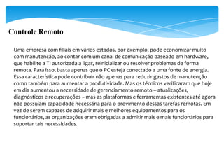 Controle Remoto

 Uma empresa com filiais em vários estados, por exemplo, pode economizar muito
 com manutenção, ao contar com um canal de comunicação baseado em hardware,
 que habilite a TI autorizada a ligar, reinicializar ou resolver problemas de forma
 remota. Para isso, basta apenas que o PC esteja conectado a uma fonte de energia.
 Essa característica pode contribuir não apenas para reduzir gastos de manutenção
 como também para aumentar a produtividade. Mas os técnicos verificaram que hoje
 em dia aumentou a necessidade de gerenciamento remoto – atualizações,
 diagnósticos e recuperações – mas as plataformas e ferramentas existentes até agora
 não possuíam capacidade necessária para o provimento dessas tarefas remotas. Em
 vez de serem capazes de adquirir mais e melhores equipamentos para os
 funcionários, as organizações eram obrigadas a admitir mais e mais funcionários para
 suportar tais necessidades.
 