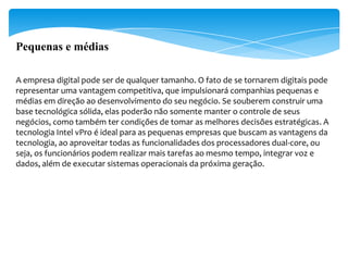 Pequenas e médias

A empresa digital pode ser de qualquer tamanho. O fato de se tornarem digitais pode
representar uma vantagem competitiva, que impulsionará companhias pequenas e
médias em direção ao desenvolvimento do seu negócio. Se souberem construir uma
base tecnológica sólida, elas poderão não somente manter o controle de seus
negócios, como também ter condições de tomar as melhores decisões estratégicas. A
tecnologia Intel vPro é ideal para as pequenas empresas que buscam as vantagens da
tecnologia, ao aproveitar todas as funcionalidades dos processadores dual-core, ou
seja, os funcionários podem realizar mais tarefas ao mesmo tempo, integrar voz e
dados, além de executar sistemas operacionais da próxima geração.
 
