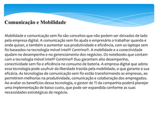 Comunicação e Mobilidade

Mobilidade e comunicação sem fio são conceitos que não podem ser deixados de lado
pela empresa digital. A comunicação sem fio ajuda o empresário a trabalhar quando e
onde quiser, e também a aumentar sua produtividade e eficiência, com os laptops sem
fio baseados na tecnologia móvel Intel® Centrino®. A mobilidade e a conectividade
ajudam no desempenho e no gerenciamento dos negócios. Os notebooks que contam
com a tecnologia móvel Intel® Centrino® Duo garantem alto desempenho,
conectividade sem fio e eficiência no consumo de bateria. A empresa digital que adota
essa tecnologia pode usufruir da liberdade trazida pela mobilidade, o que garante a sua
eficácia. As tecnologias de comunicação sem fio estão transformando as empresas, ao
permitirem melhorias na produtividade, comunicação e colaboração dos empregados.
Ao avaliar os benefícios dessa tecnologia, o gestor de TI da companhia poderá planejar
uma implementação de baixo custo, que pode ser expandida conforme as suas
necessidades estratégicas de negócio.
 