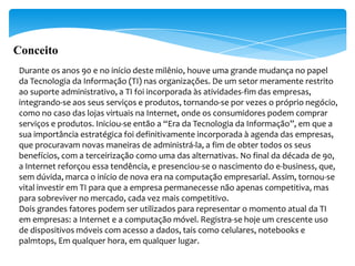 Conceito
 Durante os anos 90 e no início deste milênio, houve uma grande mudança no papel
 da Tecnologia da Informação (TI) nas organizações. De um setor meramente restrito
 ao suporte administrativo, a TI foi incorporada às atividades-fim das empresas,
 integrando-se aos seus serviços e produtos, tornando-se por vezes o próprio negócio,
 como no caso das lojas virtuais na Internet, onde os consumidores podem comprar
 serviços e produtos. Iniciou-se então a “Era da Tecnologia da Informação”, em que a
 sua importância estratégica foi definitivamente incorporada à agenda das empresas,
 que procuravam novas maneiras de administrá-la, a fim de obter todos os seus
 benefícios, com a terceirização como uma das alternativas. No final da década de 90,
 a Internet reforçou essa tendência, e presenciou-se o nascimento do e-business, que,
 sem dúvida, marca o início de nova era na computação empresarial. Assim, tornou-se
 vital investir em TI para que a empresa permanecesse não apenas competitiva, mas
 para sobreviver no mercado, cada vez mais competitivo.
 Dois grandes fatores podem ser utilizados para representar o momento atual da TI
 em empresas: a Internet e a computação móvel. Registra-se hoje um crescente uso
 de dispositivos móveis com acesso a dados, tais como celulares, notebooks e
 palmtops, Em qualquer hora, em qualquer lugar.
 