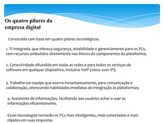 Os quatro pilares da
empresa digital

 Construída com base em quatro pilares tecnológicos.

1. TI integrada, que ofereça segurança, estabilidade e gerenciamento para os PCs,
com recursos embutidos diretamente nos blocos de componentes da plataforma;

2. Conectividade difundida em todas as redes e para todos os serviços de
software em qualquer dispositivo, inclusive VoIP (voice over IP);


3. Trabalho em equipe que ocorra instantaneamente, para comunicação e
colaboração, oferecendo habilidades imediatas de integração às plataformas;

 4. Assistente de informações, facilitando aos usuários achar e usar as
 informações eficientemente.

 Essas tecnologias tornarão os PCs mais inteligentes, mais conectados e mais
 rápidos em suas respostas
 