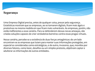 Segurança


Uma Empresa Digital precisa, antes de qualquer coisa, prezar pela segurança.
Estatísticas mostram que as empresas, ao se tornarem digitais, ficam mais ágeis e
produtivas na mesma medida em que ficam mais vulneráveis. As empresas, porém, não
estão indiferentes a esse cenário. Para se defenderem dessas novas ameaças, são
criadas soluções capazes de criar verdadeiras barreiras contra essas pragas virtuais.

Nesse cenário, percebe-se a existência de duas forças antagônicas: de um lado
encontram-se as empresas que lutam para manter suas informações protegidas, em
especial as consideradas como estratégicas, e de outro, invasores, que, movidos por
diversos fatores, como lazer, desafios ou um simples protesto, objetivam captar e
adulterar as informações de outras entidades.
 