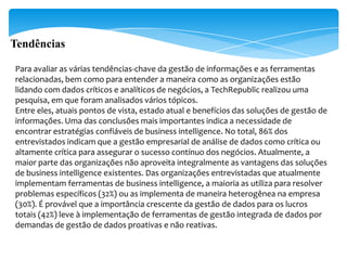 Tendências

Para avaliar as várias tendências-chave da gestão de informações e as ferramentas
relacionadas, bem como para entender a maneira como as organizações estão
lidando com dados críticos e analíticos de negócios, a TechRepublic realizou uma
pesquisa, em que foram analisados vários tópicos.
Entre eles, atuais pontos de vista, estado atual e benefícios das soluções de gestão de
informações. Uma das conclusões mais importantes indica a necessidade de
encontrar estratégias confiáveis de business intelligence. No total, 86% dos
entrevistados indicam que a gestão empresarial de análise de dados como crítica ou
altamente crítica para assegurar o sucesso contínuo dos negócios. Atualmente, a
maior parte das organizações não aproveita integralmente as vantagens das soluções
de business intelligence existentes. Das organizações entrevistadas que atualmente
implementam ferramentas de business intelligence, a maioria as utiliza para resolver
problemas específicos (32%) ou as implementa de maneira heterogênea na empresa
(30%). É provável que a importância crescente da gestão de dados para os lucros
totais (42%) leve à implementação de ferramentas de gestão integrada de dados por
demandas de gestão de dados proativas e não reativas.
 