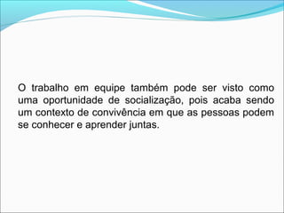 O trabalho em equipe também pode ser visto como
uma oportunidade de socialização, pois acaba sendo
um contexto de convivência em que as pessoas podem
se conhecer e aprender juntas.
 