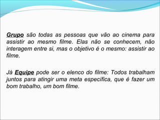 Grupo são todas as pessoas que vão ao cinema para
assistir ao mesmo filme. Elas não se conhecem, não
interagem entre si, mas o objetivo é o mesmo: assistir ao
filme.

Já Equipe pode ser o elenco do filme: Todos trabalham
juntos para atingir uma meta específica, que é fazer um
bom trabalho, um bom filme.
 