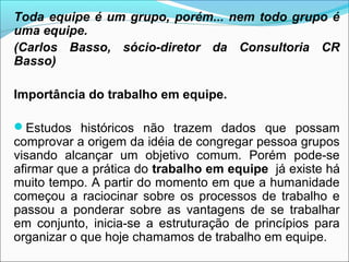 Toda equipe é um grupo, porém... nem todo grupo é
uma equipe.
(Carlos Basso, sócio-diretor da Consultoria CR
Basso)

Importância do trabalho em equipe.

Estudos históricos não trazem dados que possam
comprovar a origem da idéia de congregar pessoa grupos
visando alcançar um objetivo comum. Porém pode-se
afirmar que a prática do trabalho em equipe já existe há
muito tempo. A partir do momento em que a humanidade
começou a raciocinar sobre os processos de trabalho e
passou a ponderar sobre as vantagens de se trabalhar
em conjunto, inicia-se a estruturação de princípios para
organizar o que hoje chamamos de trabalho em equipe.
 