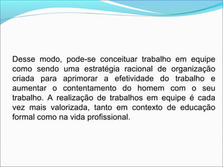 Desse modo, pode-se conceituar trabalho em equipe
como sendo uma estratégia racional de organização
criada para aprimorar a efetividade do trabalho e
aumentar o contentamento do homem com o seu
trabalho. A realização de trabalhos em equipe é cada
vez mais valorizada, tanto em contexto de educação
formal como na vida profissional.
 
