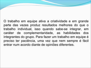 O trabalho em equipe ativa a criatividade e em grande
parte das vezes produz resultados melhores do que o
trabalho individual, isso quando sabe-se integrar, em
caráter de complementaridade, as habilidades dos
integrantes do grupo. Para fazer um trabalho em equipe é
preciso ter paciência, uma vez que nem sempre é fácil
entrar num acordo diante de opiniões diferentes.
 