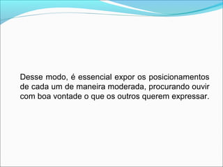 Desse modo, é essencial expor os posicionamentos
de cada um de maneira moderada, procurando ouvir
com boa vontade o que os outros querem expressar.
 