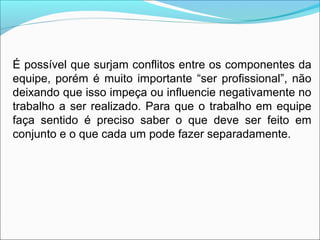 É possível que surjam conflitos entre os componentes da
equipe, porém é muito importante “ser profissional”, não
deixando que isso impeça ou influencie negativamente no
trabalho a ser realizado. Para que o trabalho em equipe
faça sentido é preciso saber o que deve ser feito em
conjunto e o que cada um pode fazer separadamente.
 