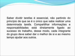 Saber dividir tarefas é essencial, não partindo do
princípio de que se é o único que sabe realizar uma
determinada tarefa. Compartilhar informações e
responsabilidades está diretamente ligado ao
sucesso do trabalho, desse modo, cada integrante
do grupo deve saber dar o melhor de si e ao mesmo
tempo ajudar aos outros.
 