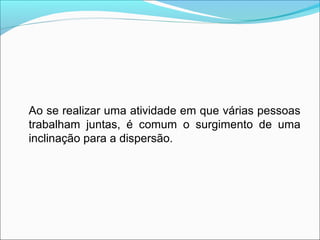 Ao se realizar uma atividade em que várias pessoas
trabalham juntas, é comum o surgimento de uma
inclinação para a dispersão.
 