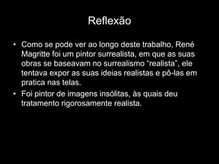 Reflexão

• Como se pode ver ao longo deste trabalho, René
  Magritte foi um pintor surrealista, em que as suas
  obras se baseavam no surrealismo “realista”, ele
  tentava expor as suas ideias realistas e pô-las em
  pratica nas telas.
• Foi pintor de imagens insólitas, às quais deu
  tratamento rigorosamente realista.
 