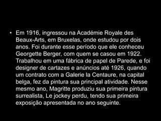 • Em 1916, ingressou na Académie Royale des
  Beaux-Arts, em Bruxelas, onde estudou por dois
  anos. Foi durante esse período que ele conheceu
  Georgette Berger, com quem se casou em 1922.
  Trabalhou em uma fábrica de papel de Parede, e foi
  designer de cartazes e anúncios até 1926, quando
  um contrato com a Galerie la Centaure, na capital
  belga, fez da pintura sua principal atividade. Nesse
  mesmo ano, Magritte produziu sua primeira pintura
  surrealista, Le jockey perdu, tendo sua primeira
  exposição apresentada no ano seguinte.
 