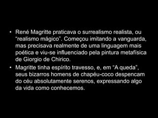 • René Magritte praticava o surrealismo realista, ou
  “realismo mágico”. Começou imitando a vanguarda,
  mas precisava realmente de uma linguagem mais
  poética e viu-se influenciado pela pintura metafísica
  de Giorgio de Chirico.
• Magritte tinha espírito travesso, e, em “A queda”,
  seus bizarros homens de chapéu-coco despencam
  do céu absolutamente serenos, expressando algo
  da vida como conhecemos.
 