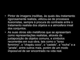 • Pintor de imagens insólitas, às quais deu tratamento
  rigorosamente realista, utilizou-se de processos
  ilusionistas, sempre à procura do contraste entre o
  tratamento realista dos objetos e a atmosfera irreal
  dos conjuntos.
• As suas obras são metáforas que se apresentam
  como representações realistas, através da
  justaposição de objetos comuns, e símbolos
  recorrentes em sua obra, tais como o “torso
  feminino”, o “chapéu coco”, o “castelo”, a “rocha” e a
  “janela”, entre outros mais, porém de um modo
  impossível de ser encontrado na vida real.
 