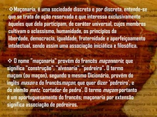 Maçonaria, é uma sociedade discreta e por discreta, entende-se
que se trata de ação reservada e que interessa exclusivamente
àqueles que dela participam, de caráter universal, cujos membros
cultivam o aclassismo, humanidade, os princípios da
liberdade, democracia, igualdade, fraternidade e aperfeiçoamento
intelectual, sendo assim uma associação iniciática e filosófica.

 O nome "maçonaria" provém do francês maçonnerie, que
significa "construção", "alvenaria", "pedreira". O termo
maçom (ou maçon), segundo o mesmo Dicionário, provém do
inglês mason e do francêsmaçon, que quer dizer 'pedreiro', e
do alemão metz, 'cortador de pedra'. O termo maçom portanto
é um aportuguesamento do francês; maçonaria por extensão
significa associação de pedreiros.
 