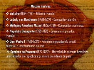 Maçons ilustres

 Voltaire (1694-1778) - Filósofo francês
 Ludwig van Beethoven (1770-1827) - Compositor alemão
 Wolfgang Amadeus Mozart (1756-1791) - Compositor austríaco.
 Napoleão Bonaparte (1769-1821) - General e imperador
francês
 Dom Pedro I (1798-1834) - Primeiro imperador do Brasil,
decretou a independência do país.
 Deodoro da Fonseca (1827-1892) - Marechal do exército brasileiro,
proclamador da república e primeiro presidente do país
 