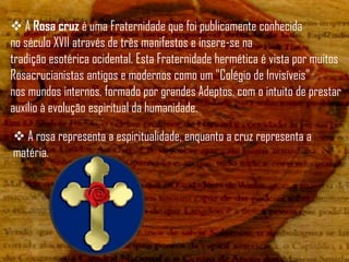  A Rosa cruz é uma Fraternidade que foi publicamente conhecida
no século XVII através de três manifestos e insere-se na
tradição esotérica ocidental. Esta Fraternidade hermética é vista por muitos
Rosacrucianistas antigos e modernos como um "Colégio de Invisíveis"
nos mundos internos, formado por grandes Adeptos, com o intuito de prestar
auxílio à evolução espiritual da humanidade.

 A rosa representa a espiritualidade, enquanto a cruz representa a
matéria.
 