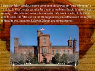 O professor Robert Langdon, o mesmo personagem que aparece em „‟anjos e demônios‟‟ e
 „‟O código da Vince‟‟, recebe por volta das 5 horas da manhã uma ligação do secretário de
seu amigo „‟Peter Solomon‟‟, membro de uma família tradicional e rica do EUA. Os únicos
vivos da família, são Peter, que tem um alto cargo no instituto Smithsonian e é um maçom
de mais alto grau, e sua irmã, Katherine Solomon, uma cientista teórica .
 
