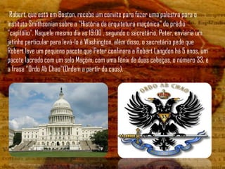 Robert, que está em Boston, recebe um convite para fazer uma palestra para o
instituto Smithsonian sobre a "História da arquitetura maçônica" do prédio
"capitólio". Naquele mesmo dia as 19:00 , segundo o secretário, Peter, enviaria um
jatinho particular para levá-lo à Washington, além disso, o secretário pede que
Robert leve um pequeno pacote que Peter confinara a Robert Langdon há 5 anos, um
pacote lacrado com um selo Maçom, com uma fênix de duas cabeças, o número 33, e
a frase „'Ordo Ab Chao"(Ordem a partir do caos).
 