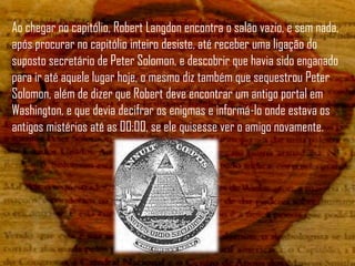 Ao chegar no capitólio, Robert Langdon encontra o salão vazio, e sem nada,
após procurar no capitólio inteiro desiste, até receber uma ligação do
suposto secretário de Peter Solomon, e descobrir que havia sido enganado
para ir até aquele lugar hoje, o mesmo diz também que sequestrou Peter
Solomon, além de dizer que Robert deve encontrar um antigo portal em
Washington, e que devia decifrar os enigmas e informá-lo onde estava os
antigos mistérios até as 00:00, se ele quisesse ver o amigo novamente.
 