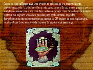 Depois da ligação Robert ouve uma gritaria no capitólio, ao ir a origem do grito,
encontra uma mão no chão, identifica a mão como sendo a de seu amigo, graças a um
anel de maçonaria, porém em seus dedos estavam tatuados com os símbolos da Mão do
Mistério, que significa um convite para receber conhecimentos sagrados.
Estranhamente após os acontecimentos agentes da CIA chegam ao local rapidamente,
incluindo Inoue Sato, a autoridade suprema do escritório de segurança.
 