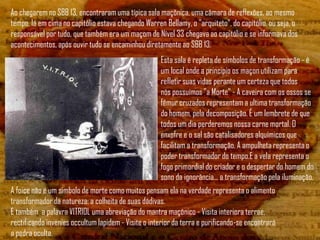 Ao chegarem no SBB 13, encontraram uma típica sala maçônica, uma câmara de reflexões, ao mesmo
tempo, lá em cima no capitólio estava chegando Warren Bellamy, o "arquiteto", do capitólio, ou seja, o
responsável por tudo, que também era um maçom de Nível 33 chegava ao capitólio e se informava dos
acontecimentos, após ouvir tudo se encaminhou diretamente ao SBB 13.
                                                     Esta sala é repleta de símbolos de transformação - é
                                                     um local onde a principio os maçon utilizam para
                                                     refletir suas vidas perante um certeza que todos
                                                     nós possuímos "a Morte" - A caveira com os ossos se
                                                     fêmur cruzados representam a ultima transformação
                                                     do homem, pela decomposição. É um lembrete de que
                                                     todos um dia perderemos nossa carne mortal. O
                                                     enxofre e o sal são catalisadores alquímicos que
                                                     facilitam a transformação. A ampulheta representa o
                                                     poder transformador do tempo.E a vela representa o
                                                     fogo primordial do criador e o despertar do homem do
                                                     sono da ignorância... a transformação pela iluminação.
A foice não é um simbolo de morte como muitos pensam ela na verdade representa o alimento
transformador da natureza: a colheita de suas dádivas.
E também a palavra VITRIOL uma abreviação do mantra maçônico - Visita interiora terrae,
rectificando invenies occultum lapidem - Visite o interior da terra e purificando-se encontrará
a pedra oculta.
 