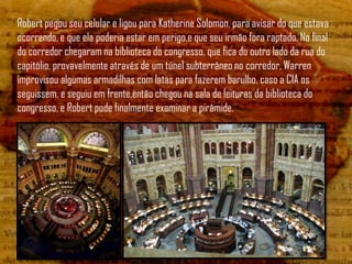 Robert pegou seu celular e ligou para Katherine Solomon, para avisar do que estava
ocorrendo, e que ela poderia estar em perigo,e que seu irmão fora raptado. No final
do corredor chegaram na biblioteca do congresso, que fica do outro lado da rua do
capitólio, provavelmente através de um túnel subterrâneo no corredor, Warren
improvisou algumas armadilhas com latas para fazerem barulho, caso a CIA os
seguissem, e seguiu em frente,então chegou na sala de leituras da biblioteca do
congresso, e Robert pode finalmente examinar a pirâmide.
 