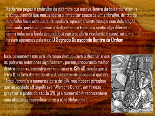 Katherine pegou o embrulho da pirâmide que estava dentro da bolsa do Peter , e
 o abriu, dizendo que não perderia o irmão por causa de um embrulho, dentro do
 embrulho havia uma caixa de madeira, aparentemente maciça, sem dobradiças
 nem nada, porém ao passar o dedo entre ela toda , ela sentiu algo diferente
 com a unha uma fenda escondida, a caixa se abriu revelando o cume, no cume
 haviam apenas as palavras: O Segredo Se esconde Dentro da Ordem


Isso, obviamente não era um mapa, nem ajudava a decifrar o que
as palavras anteriores significaram , porém, procurando melhor
dentro da caixa, encontraram um número, 1514 AD, sendo que a
letra D, estava dentro da letra A, inicialmente pensaram que era
"Anno Domini"e o numero a data de 1514, mas Robert percebeu
que na verdade AD significava "Albrecht Durer", um famoso
gravador e pintor do século XVI, já o número 1514 representava
uma obra, mas especificamente a obra Melancolia I,
 