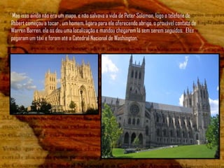 Mas isso ainda não era um mapa, e não salvava a vida de Peter Solomon, logo o telefone de
Robert começou a tocar , um homem, ligara para ele oferecendo abrigo, o provável contato de
Warren Barren, ele os deu uma localização e mandou chegarem lá sem serem seguidos. Eles
pegaram um táxi e foram até a Catedral Nacional de Washington.
 