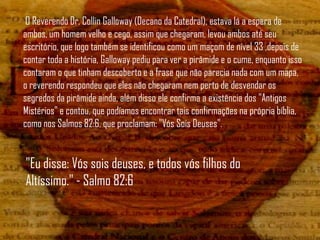 O Reverendo Dr. Collin Galloway (Decano da Catedral), estava lá a espera de
ambos, um homem velho e cego, assim que chegaram, levou ambos até seu
escritório, que logo também se identificou como um maçom de nível 33 ,depois de
contar toda a história, Galloway pediu para ver a pirâmide e o cume, enquanto isso
contaram o que tinham descoberto e a frase que não parecia nada com um mapa,
o reverendo respondeu que eles não chegaram nem perto de desvendar os
segredos da pirâmide ainda, além disso ele confirma a existência dos "Antigos
Mistérios" e contou, que podíamos encontrar tais confirmações na própria bíblia,
como nos Salmos 82:6, que proclamam: "Vós Sois Deuses".


"Eu disse: Vós sois deuses, e todos vós filhos do
Altíssimo." - Salmo 82:6
 