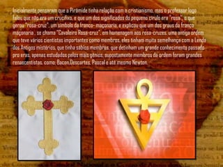 Inicialmente pensaram que a Pirâmide tinha relação com o cristianismo, mas o professor logo
falou que não era um crucifixo, e que um dos significados do pequeno círulo era "rosa", o que
gerou "rosa-cruz", um símbolo da franco- maçonaria, e explicou que um dos graus da franco
maçonaria , se chama "Cavaleiro Rosa-cruz", em homenagem aos rosa-cruzes, uma antiga ordem
que teve vários cientistas importantes como membros, eles tinham muita semelhança com a Lenda
dos Antigos mistérios, que tinha sábios membros, que detinham um grande conhecimento passado
pro eras, apenas estudados pelos mais gênios, supostamente membros da ordem foram grandes
renascentistas, como: Bacon,Descartes, Pascal e até mesmo Newton.
 