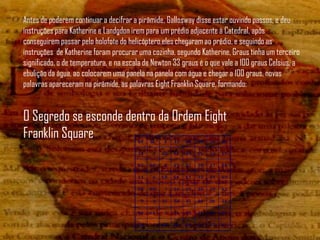 Antes de poderem continuar a decifrar a pirâmide, Gallosway disse estar ouvindo passos, e deu
instruções para Katherine e Landgdon irem para um prédio adjacente à Catedral, após
conseguirem passar pelo holofote do helicóptero,eles chegaram ao prédio, e seguindo as
instruções de Katherine foram procurar uma cozinha, segundo Katherine, Graus tinha um terceiro
significado, o de temperatura, e na escala de Newton 33 graus é o que vale a 100 graus Celsius, a
ebulição da água, ao colocarem uma panela na panela com água e chegar a 100 graus, novas
palavras apareceram na pirâmide, as palavras Eight Franklin Square, formando:


O Segredo se esconde dentro da Ordem Eight
Franklin Square
 