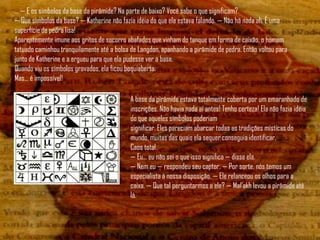 ... — E os símbolos da base da pirâmide? Na parte de baixo? Você sabe o que significam?
— Que símbolos da base? — Katherine não fazia idéia do que ele estava falando. — Não há nada ali. É uma
superfície de pedra lisa!
Aparentemente imune aos gritos de socorro abafados que vinham do tanque em forma de caixão, o homem
tatuado caminhou tranquilamente até a bolsa de Langdon, apanhando a pirâmide de pedra. Então voltou para
junto de Katherine e a ergueu para que ela pudesse ver a base.
Quando viu os símbolos gravados, ela ficou boquiaberta.
Mas... é impossível!

                                            A base da pirâmide estava totalmente coberta por um emaranhado de
                                            inscrições. Não havia nada aí antes! Tenho certeza! Ela não fazia idéia
                                            do que aqueles símbolos poderiam
                                            significar. Eles pareciam abarcar todas as tradições místicas do
                                            mundo, muitas das quais ela sequer conseguia identificar.
                                            Caos total.
                                            — Eu... eu não sei o que isso significa — disse ela.
                                            — Nem eu — respondeu seu captor. — Por sorte, nós temos um
                                            especialista à nossa disposição. — Ele relanceou os olhos para a
                                            caixa. — Que tal perguntarmos a ele? — Mal‟akh levou a pirâmide até
                                            lá.
 
