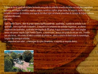 Tratava-se de um quadrado perfeito formando uma grade de símbolos oriundos de todas as tradições imagináveis:
alquímica, astrológica, heráldica, angélica, mágica, numérica, sigílica, grega, latina. No conjunto, aquilo era uma
verdadeira anarquia de símbolos: uma sopa de letrinhas cujos caracteres provinham de dezenas de línguas, culturas
e períodos diferentes.
Caos total....
Eight Franklin Square... além de praça, square significa quadrado... quadrados... a grade de símbolos é um
quadrado... outro significado é esquadro... o esquadro e o compasso são símbolos maçônicos... os altares
maçônicos são quadrados... quadrados têm ângulos de 90 graus. A água continuava a subir, mas Langdon
tentou não pensar naquilo. Eight Franklin Square... o número oito... essa é uma grade de oito por oito... Franklin
tem oito letras... oito virado de lado é o símbolo do infinito ∞... oito é o número da destruição na numerologia...
Langdon não conseguia entender.
— ... impossível sem saber... a mensagem do cume claramente... o segredo se esconde dentro...
 