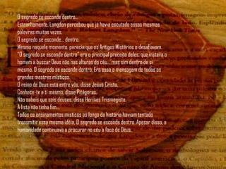 O segredo se esconde dentro...
Estranhamente, Langdon percebeu que já havia escutado essas mesmas
palavras muitas vezes.
O segredo se esconde... dentro.
Mesmo naquele momento, parecia que os Antigos Mistérios o desafiavam.
“O segredo se esconde dentro” era o principal preceito deles, que instava o
homem a buscar Deus não nas alturas do céu... mas sim dentro de si
mesmo. O segredo se esconde dentro. Era essa a mensagem de todos os
grandes mestres místicos.
O reino de Deus está entre vós, disse Jesus Cristo.
Conhece-te a ti mesmo, disse Pitágoras.
Não sabeis que sois deuses, disse Hermes Trismegisto.
A lista não tinha fim...
Todos os ensinamentos místicos ao longo da história haviam tentado
transmitir essa mesma idéia, O segredo se esconde dentro. Apesar disso, a
humanidade continuava a procurar no céu a face de Deus.
 