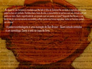 -No decorrer do romance é revelado que Mal'akh é filho de Solomon Na verdade o segredo não é uma
palavra,mas um símbolo. Perdido,claro. Visto do alto, o monumento se parece com um círculo com um
ponto no meio. Qual o siginificado de um círculo com um ponto no meio? Segundo Dan Brown, é um
lembrete de um ensinamento escondido a olhos vistos nos livros sagrados: todos os homens podem
ser divinos."
 -A palavra simbologista é uma invenção de Dan Brown - Quem estuda símbolos
 é um semiólogo. Como o selo na capa do livro.
 