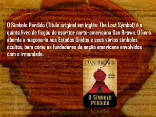 O Símbolo Perdido (Título original em inglês: The Lost Symbol) é o
quinto livro de ficção do escritor norte-americano Dan Brown. O livro
aborda a maçonaria nos Estados Unidos e seus vários símbolos
ocultos, bem como os fundadores da nação americana envolvidos
com a irmandade.
 