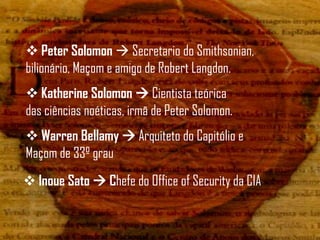  Peter Solomon  Secretario do Smithsonian,
bilionário, Maçom e amigo de Robert Langdon.
 Katherine Solomon  Cientista teórica
das ciências noéticas, irmã de Peter Solomon.
 Warren Bellamy  Arquiteto do Capitólio e
Maçom de 33º grau
 Inoue Sato  Chefe do Office of Security da CIA
 
