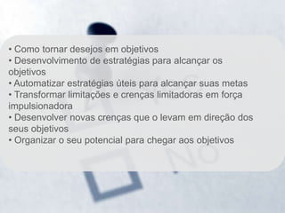 • Como tornar desejos em objetivos
• Desenvolvimento de estratégias para alcançar os
objetivos
• Automatizar estratégias úteis para alcançar suas metas
• Transformar limitações e crenças limitadoras em força
impulsionadora
• Desenvolver novas crenças que o levam em direção dos
seus objetivos
• Organizar o seu potencial para chegar aos objetivos
 