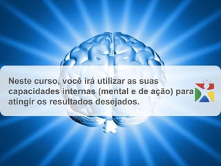 Neste curso, você irá utilizar as suas
capacidades internas (mental e de ação) para
atingir os resultados desejados.
 