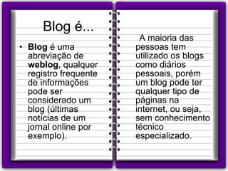 Blog é... Blog  é uma abreviação de  weblog , qualquer registro frequente de informações pode ser considerado um blog (últimas notícias de um jornal online por exemplo). A maioria das pessoas tem utilizado os blogs como diários pessoais, porém um blog pode ter qualquer tipo de páginas na internet, ou seja, sem conhecimento técnico especializado.  