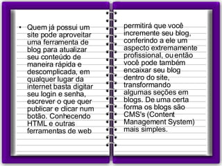 Quem já possui um site pode aproveitar uma ferramenta de blog para atualizar seu conteúdo de maneira rápida e descomplicada, em qualquer lugar da internet basta digitar seu login e senha, escrever o que quer publicar e clicar num botão. Conhecendo HTML e outras ferramentas de web permitirá que você incremente seu blog, conferindo a ele um aspecto extremamente profissional, ou então você pode também encaixar seu blog dentro do site, transformando algumas seções em blogs. De uma certa forma os blogs são CMS's (Content Management System) mais simples. 