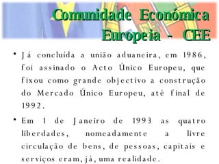 Já concluída a união aduaneira, em 1986, foi assinado o Acto Único Europeu, que fixou como grande objectivo a construção do Mercado Único Europeu, até final de 1992. Em 1 de Janeiro de 1993 as quatro liberdades, nomeadamente a livre circulação de bens, de pessoas, capitais e serviços eram, já, uma realidade. Comunidade Económica Europeia - CEE 