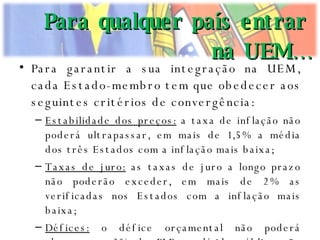 Para garantir a sua integração na UEM, cada Estado-membro tem que obedecer aos seguintes critérios de convergência: Estabilidade dos preços:  a taxa de inflação não poderá ultrapassar, em mais de 1,5% a média dos três Estados com a inflação mais baixa; Taxas de juro:  as taxas de juro a longo prazo não poderão exceder, em mais de 2% as verificadas nos Estados com a inflação mais baixa; Défices:  o défice orçamental não poderá ultrapassar 3% do PIB; a dívida pública não poderá exceder 60% do PIB; Estabilidade monetária:  as taxas de câmbio deverão ter-se mantido na margem da flutuação autorizada durante os dois anos anteriores, não se tendo desvalorizado ou valorizado relativamente à de outro Estado-membro. Para qualquer país entrar na UEM… 