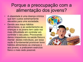 Porque a preocupação com a alimentação dos jovens? A obesidade é uma doença crónica que tem custos extremamente elevados para uma sociedade. Devido aos maus hábitos alimentares, e ao sedentarismo as crianças e os jovens tem cada vez mais dificuldade em controlar em controlar o seu peso. Provocando danos irreparáveis na saúde física e mental  destes indivíduos, por essa razão é fundamental promover bons hábitos alimentares as crianças e aos jovens, e praticarem exercício físico o mais cedo possível.  